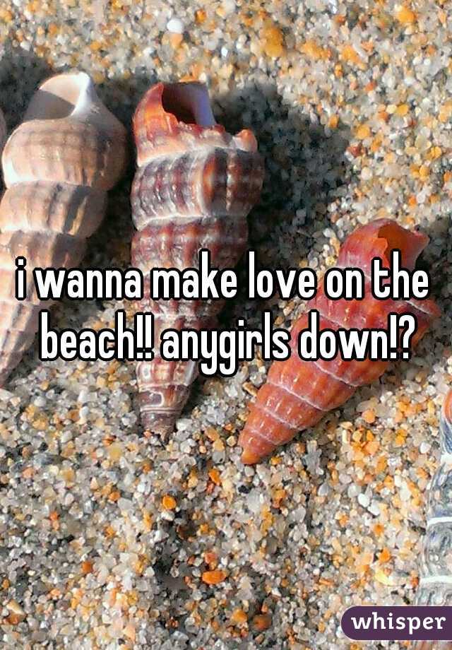 i wanna make love on the beach!! anygirls down!?