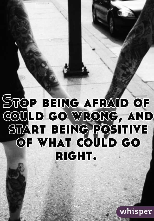 Stop being afraid of could go wrong, and start being positive of what could go right. 