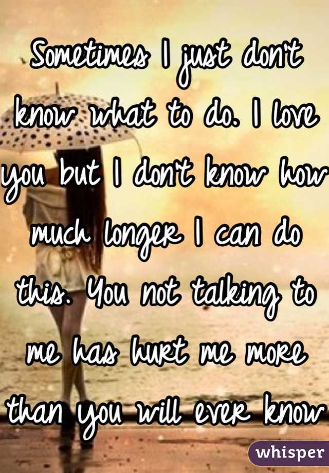 Sometimes I just don't know what to do. I love you but I don't know how much longer I can do this. You not talking to me has hurt me more than you will ever know