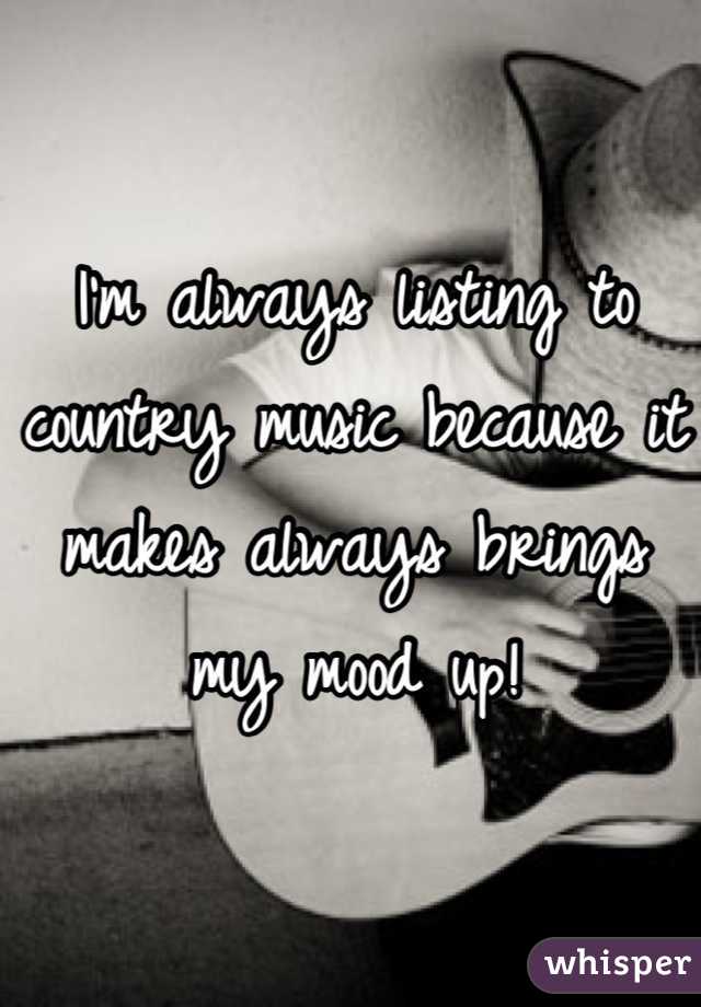 I'm always listing to country music because it makes always brings my mood up!