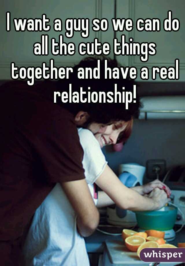 I want a guy so we can do all the cute things together and have a real relationship!