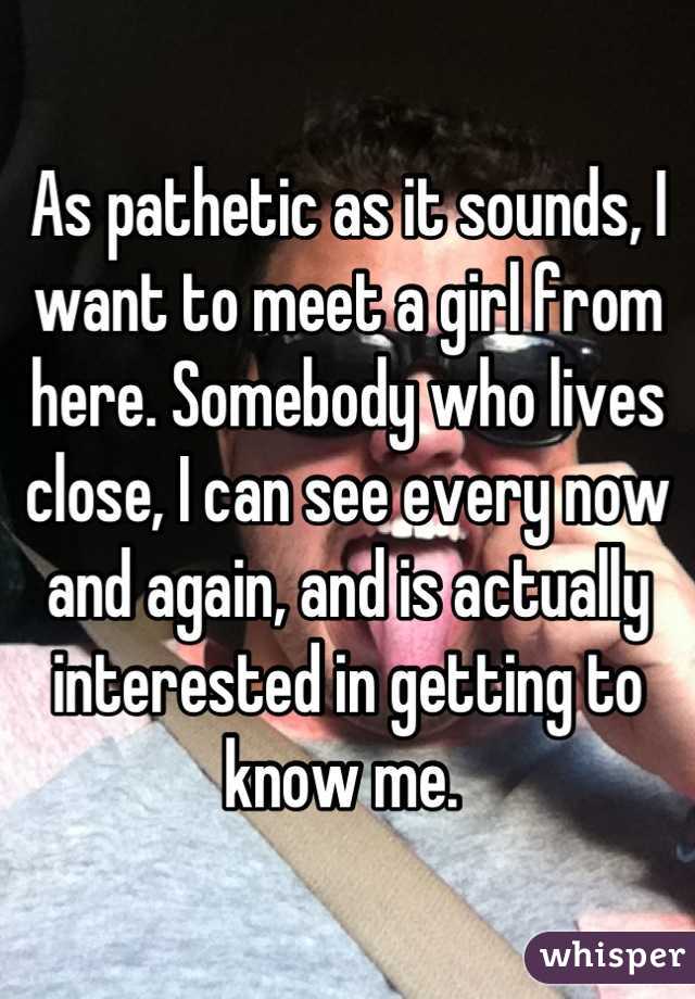 As pathetic as it sounds, I want to meet a girl from here. Somebody who lives close, I can see every now and again, and is actually interested in getting to know me. 