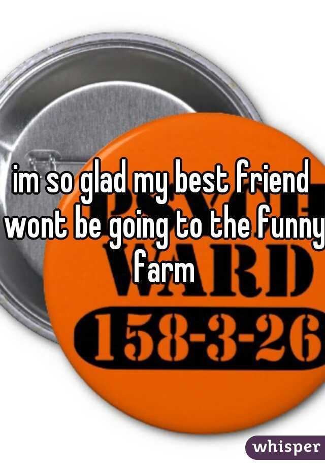 im so glad my best friend wont be going to the funny farm