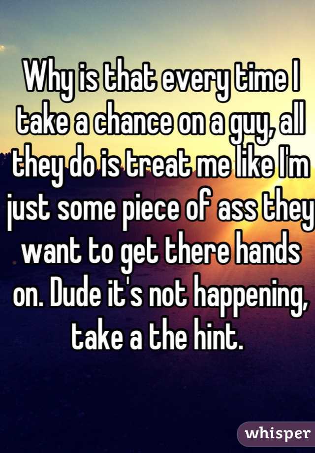 Why is that every time I take a chance on a guy, all they do is treat me like I'm just some piece of ass they want to get there hands on. Dude it's not happening, take a the hint. 