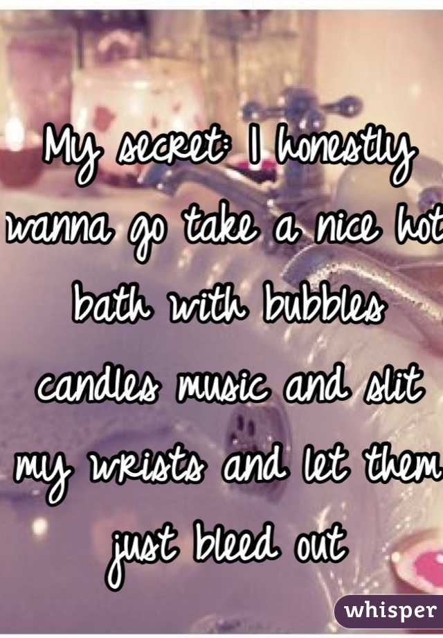 My secret: I honestly wanna go take a nice hot bath with bubbles candles music and slit my wrists and let them just bleed out