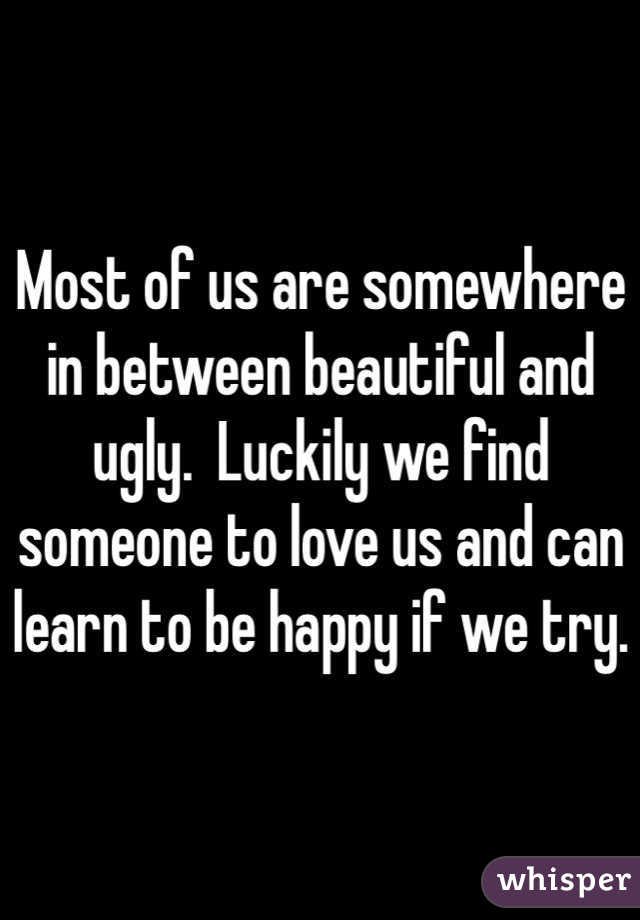Most of us are somewhere in between beautiful and ugly.  Luckily we find someone to love us and can learn to be happy if we try. 