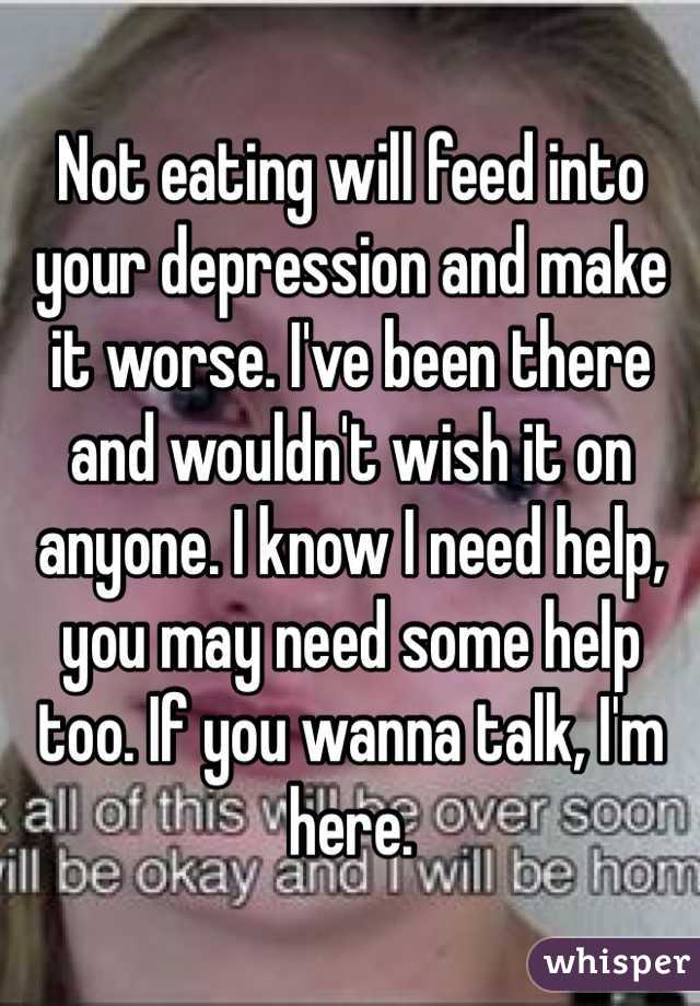 Not eating will feed into your depression and make it worse. I've been there and wouldn't wish it on anyone. I know I need help, you may need some help too. If you wanna talk, I'm here.
