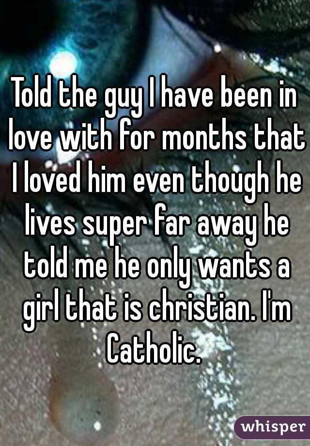 Told the guy I have been in love with for months that I loved him even though he lives super far away he told me he only wants a girl that is christian. I'm Catholic. 