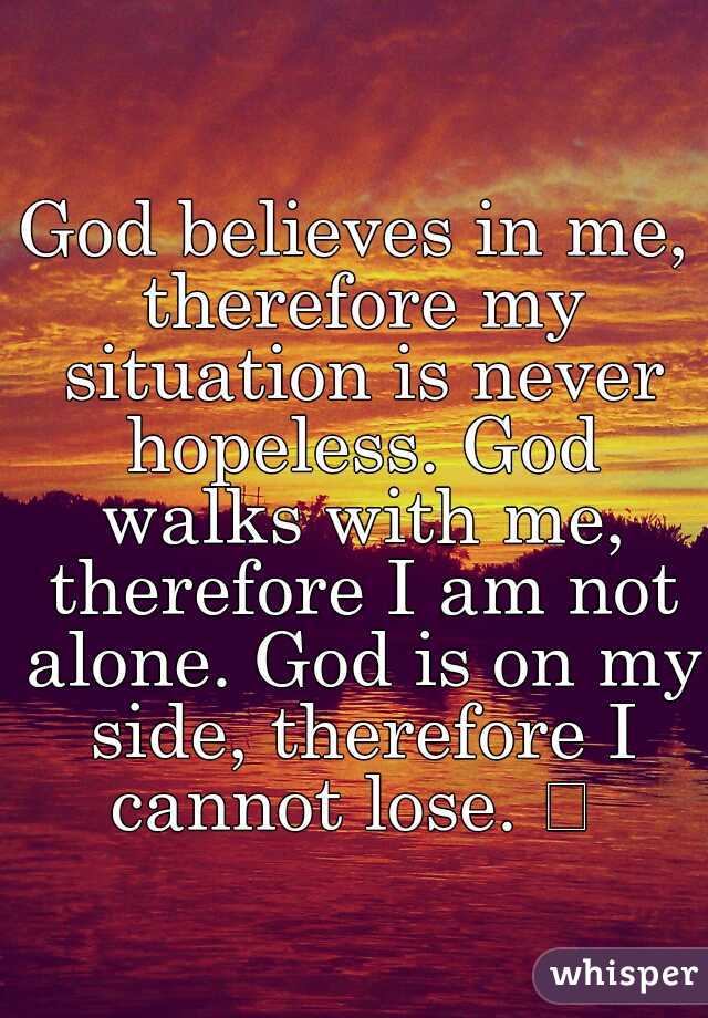God believes in me, therefore my situation is never hopeless. God walks with me, therefore I am not alone. God is on my side, therefore I cannot lose. 
 