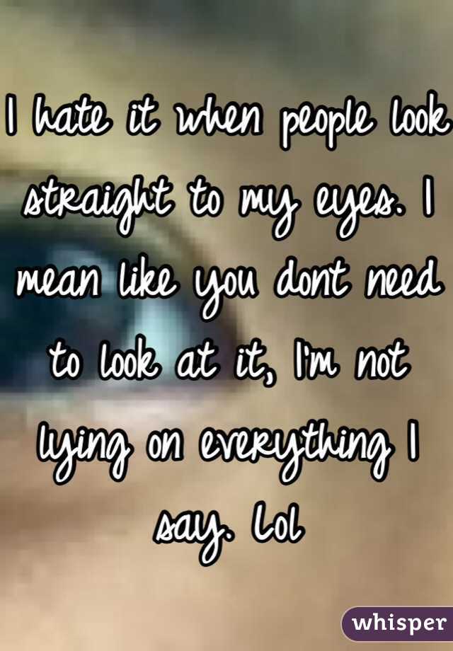 I hate it when people look straight to my eyes. I mean like you dont need to look at it, I'm not lying on everything I say. Lol