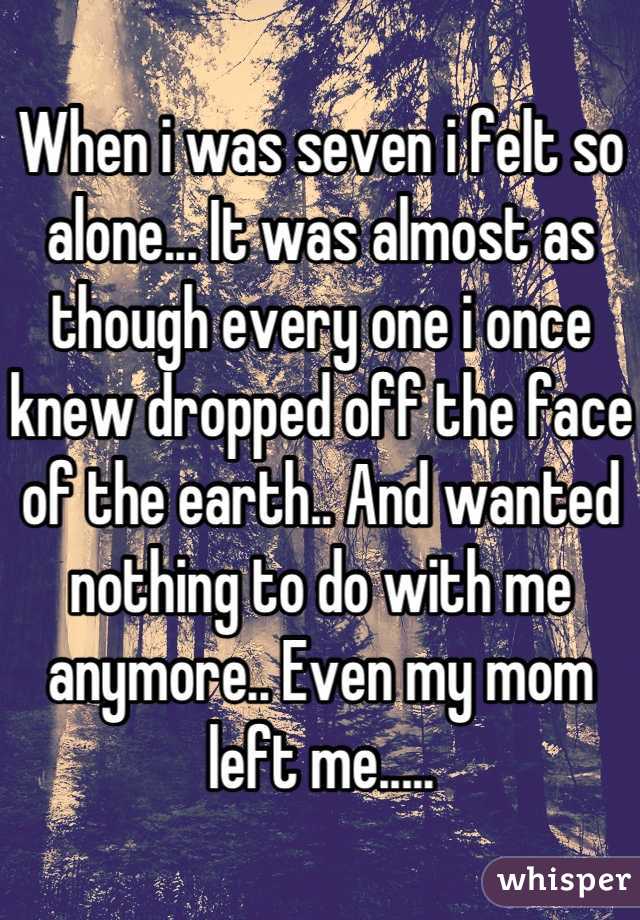 When i was seven i felt so alone... It was almost as though every one i once knew dropped off the face of the earth.. And wanted nothing to do with me anymore.. Even my mom left me.....