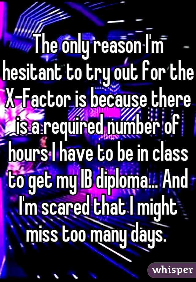 The only reason I'm hesitant to try out for the X-Factor is because there is a required number of hours I have to be in class to get my IB diploma... And I'm scared that I might miss too many days. 