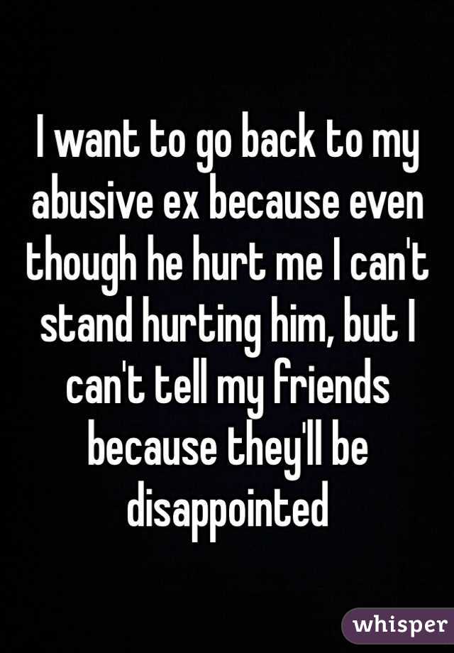 I want to go back to my abusive ex because even though he hurt me I can't stand hurting him, but I can't tell my friends because they'll be disappointed