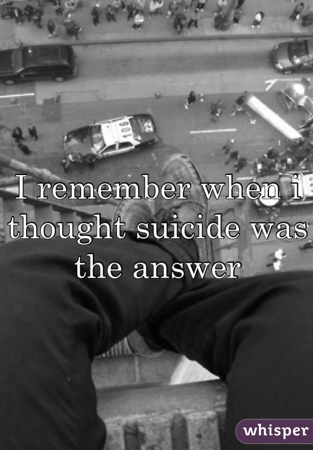 I remember when i thought suicide was the answer 
