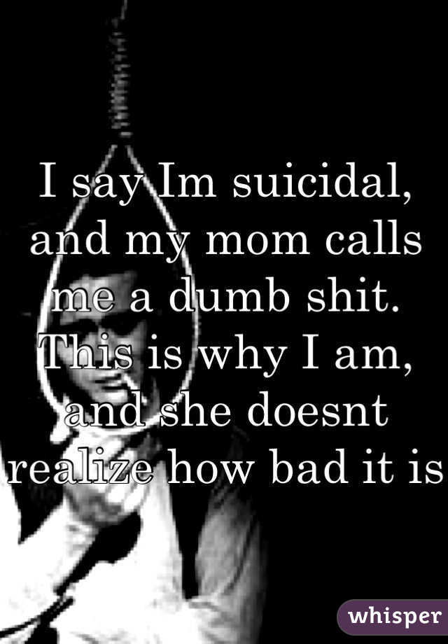 I say Im suicidal, and my mom calls me a dumb shit. This is why I am, and she doesnt realize how bad it is