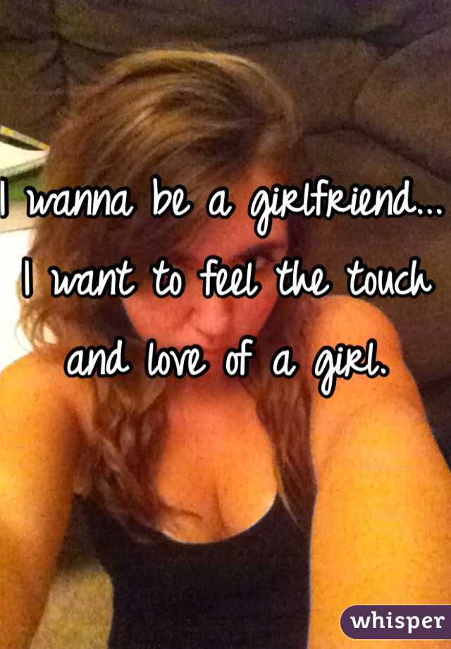 I wanna be a girlfriend... I want to feel the touch and love of a girl. 