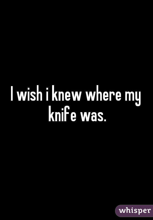 I wish i knew where my knife was.