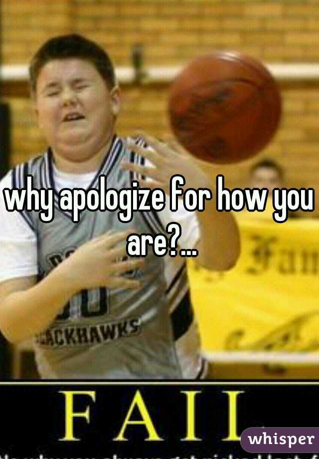 why apologize for how you are?...