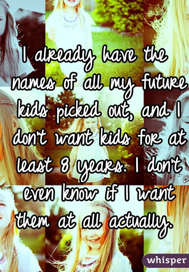 I already have the names of all my future kids picked out, and I don't want kids for at least 8 years. I don't even know if I want them at all actually. 