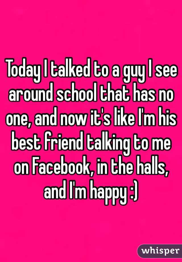 Today I talked to a guy I see around school that has no one, and now it's like I'm his best friend talking to me on Facebook, in the halls, and I'm happy :)