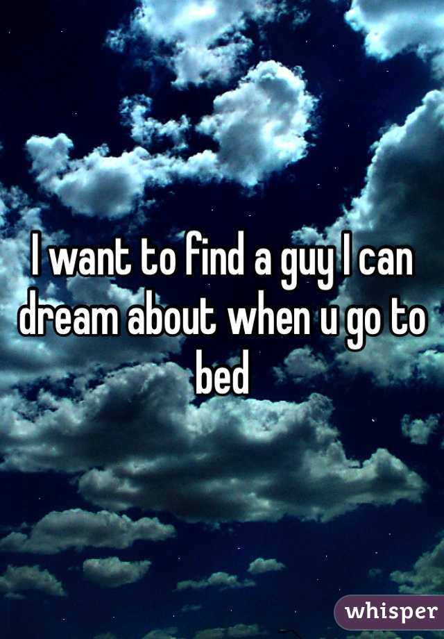 I want to find a guy I can dream about when u go to bed 