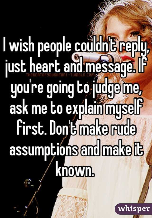 I wish people couldn't reply, just heart and message. If you're going to judge me, ask me to explain myself first. Don't make rude assumptions and make it known. 