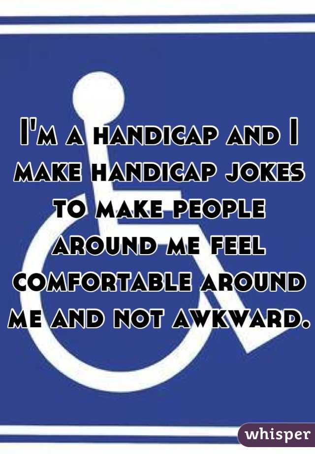 I'm a handicap and I make handicap jokes to make people around me feel comfortable around me and not awkward. 
