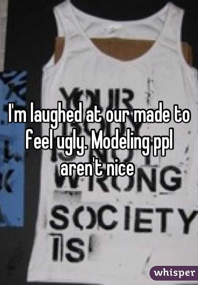 I'm laughed at our made to feel ugly. Modeling ppl aren't nice 