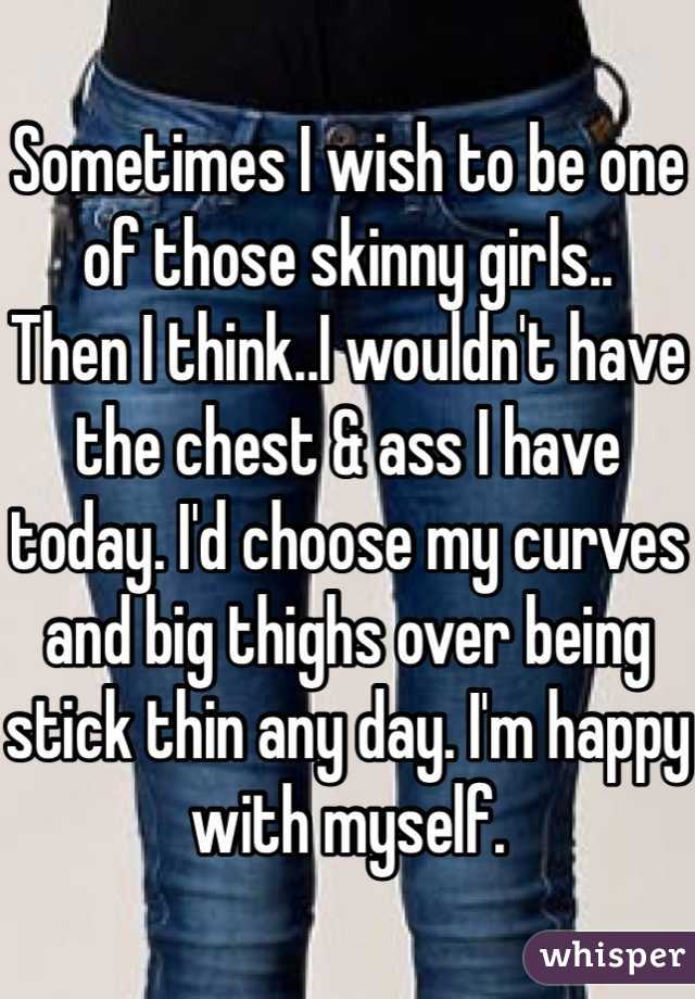 Sometimes I wish to be one of those skinny girls..
Then I think..I wouldn't have the chest & ass I have today. I'd choose my curves and big thighs over being stick thin any day. I'm happy with myself.