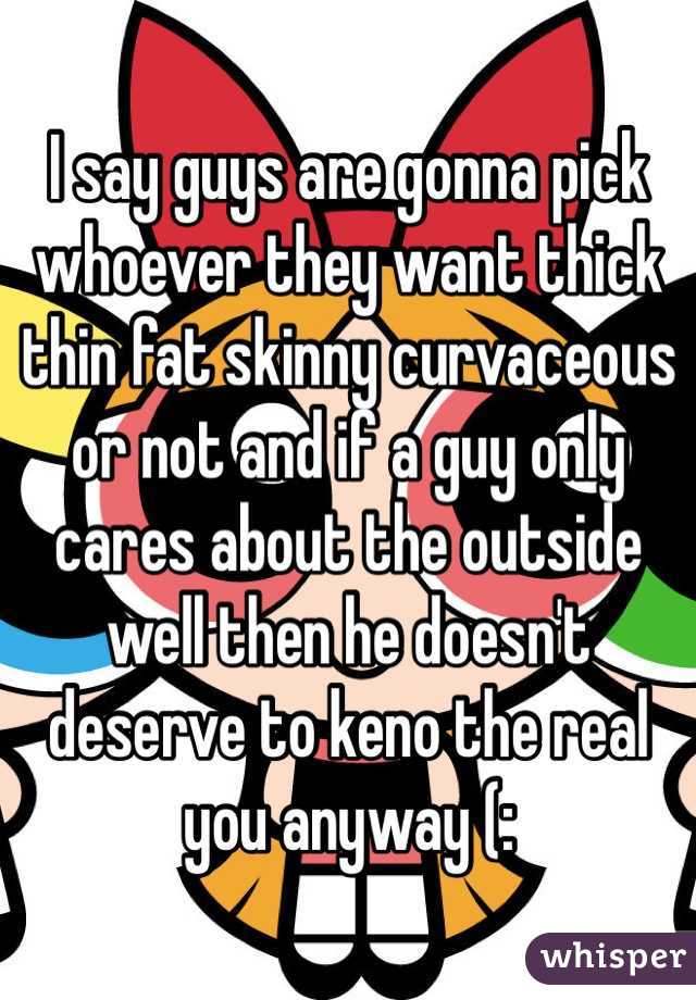I say guys are gonna pick whoever they want thick thin fat skinny curvaceous or not and if a guy only cares about the outside well then he doesn't deserve to keno the real you anyway (:
