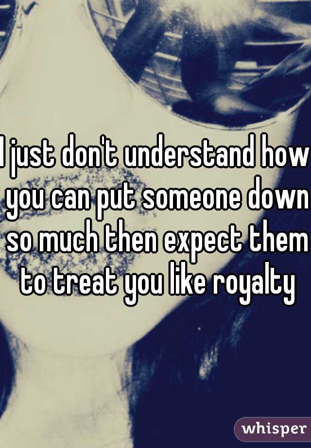 I just don't understand how you can put someone down so much then expect them to treat you like royalty