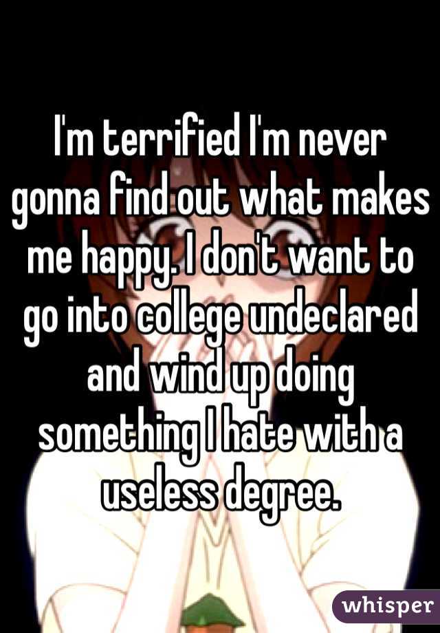 I'm terrified I'm never gonna find out what makes me happy. I don't want to go into college undeclared and wind up doing something I hate with a useless degree. 