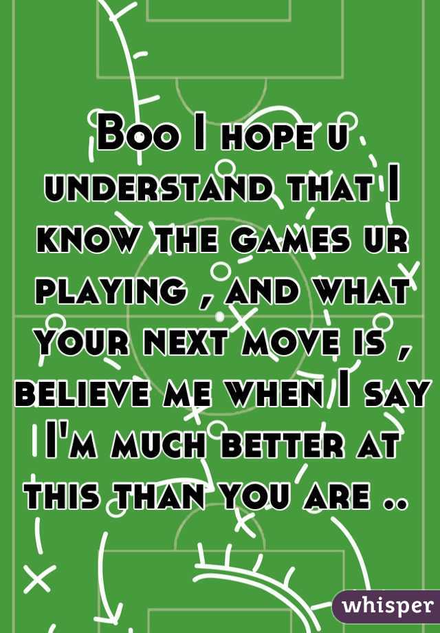 Boo I hope u understand that I know the games ur playing , and what your next move is , believe me when I say I'm much better at this than you are .. 