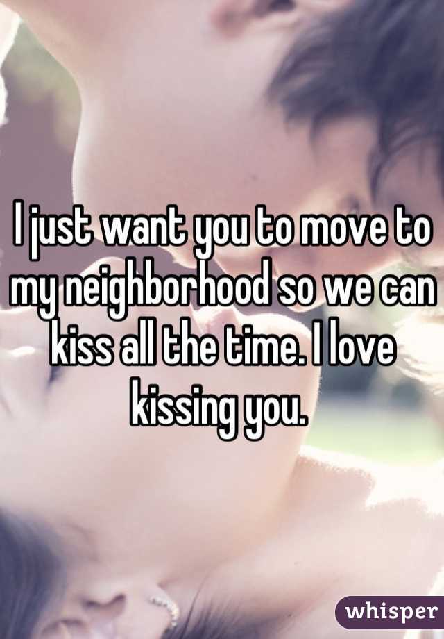 I just want you to move to my neighborhood so we can kiss all the time. I love kissing you. 