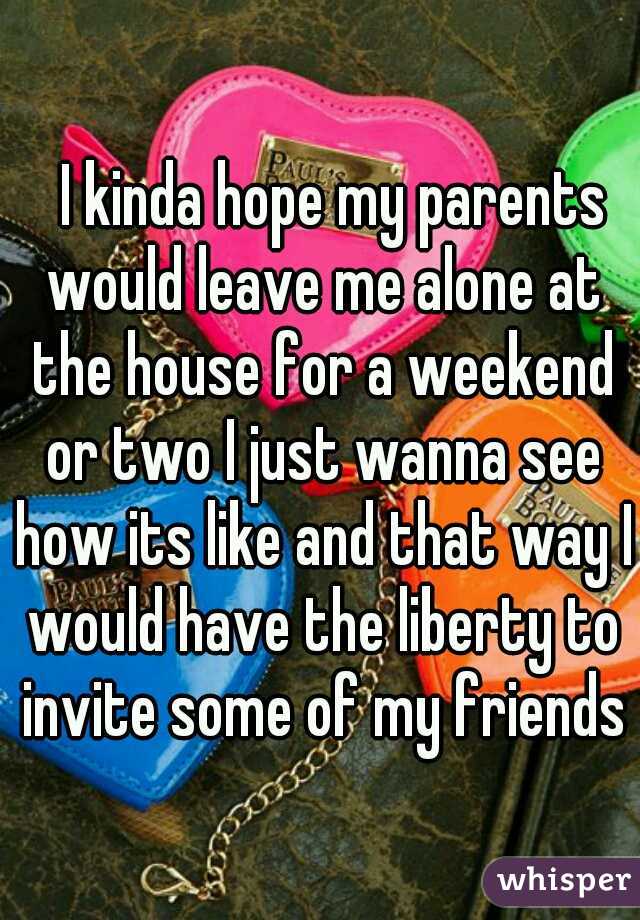 
I kinda hope my parents would leave me alone at the house for a weekend or two I just wanna see how its like and that way I would have the liberty to invite some of my friends