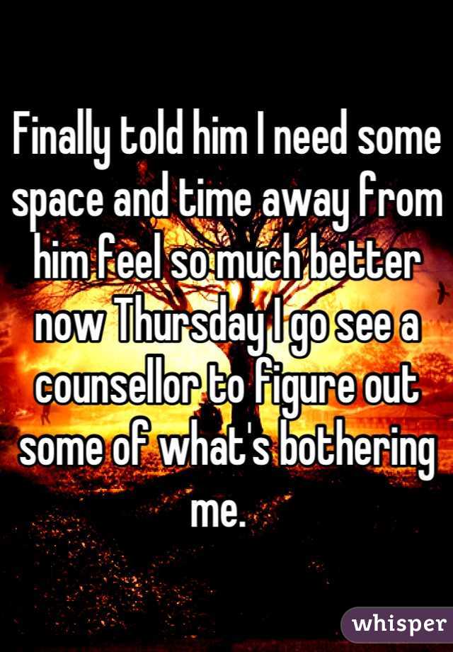 Finally told him I need some space and time away from him feel so much better now Thursday I go see a counsellor to figure out some of what's bothering me.  