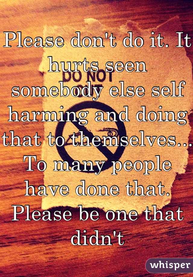 Please don't do it. It hurts seen somebody else self harming and doing that to themselves... To many people have done that. Please be one that didnt