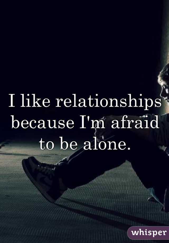 I like relationships because I'm afraid to be alone.  