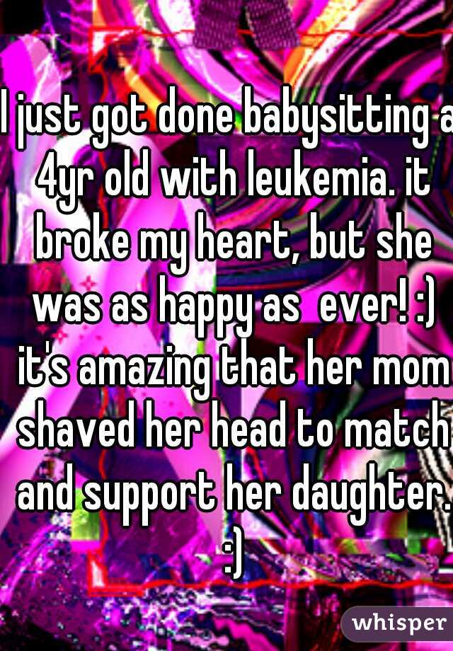 I just got done babysitting a 4yr old with leukemia. it broke my heart, but she was as happy as  ever! :) it's amazing that her mom shaved her head to match and support her daughter. :)