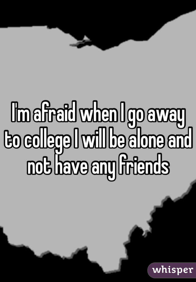 I'm afraid when I go away to college I will be alone and not have any friends 