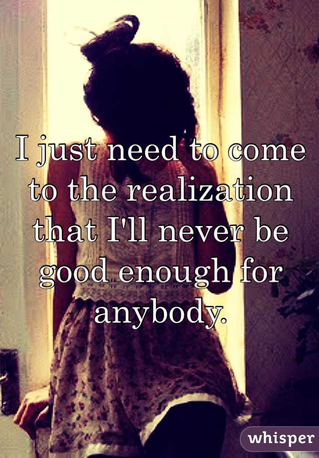 I just need to come to the realization that I'll never be good enough for anybody.