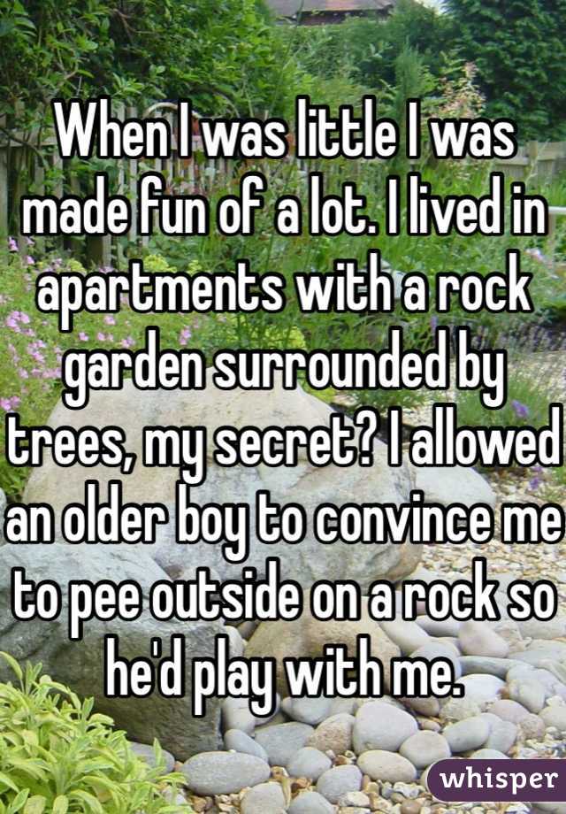 When I was little I was made fun of a lot. I lived in apartments with a rock garden surrounded by trees, my secret? I allowed an older boy to convince me to pee outside on a rock so he'd play with me.