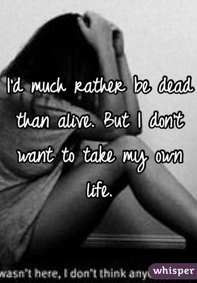 I'd much rather be dead than alive. But I don't want to take my own life.