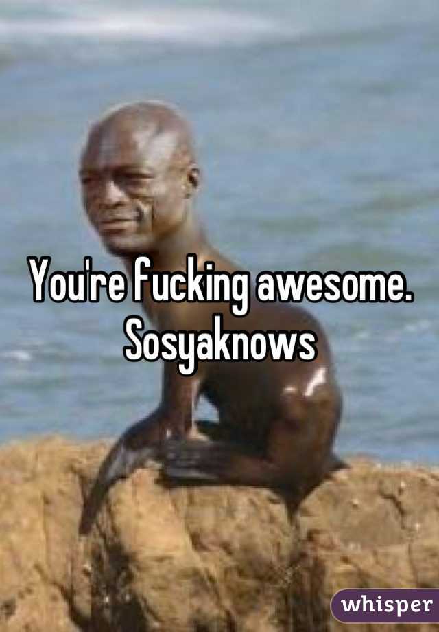 You're fucking awesome. Sosyaknows