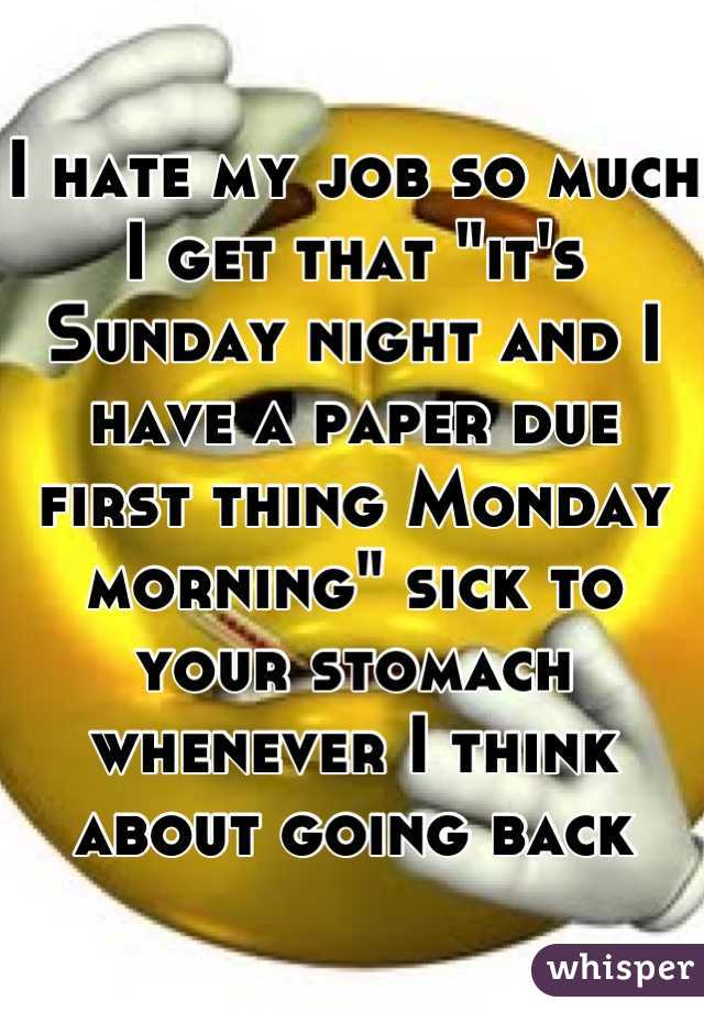 I hate my job so much I get that "it's Sunday night and I have a paper due first thing Monday morning" sick to your stomach whenever I think about going back