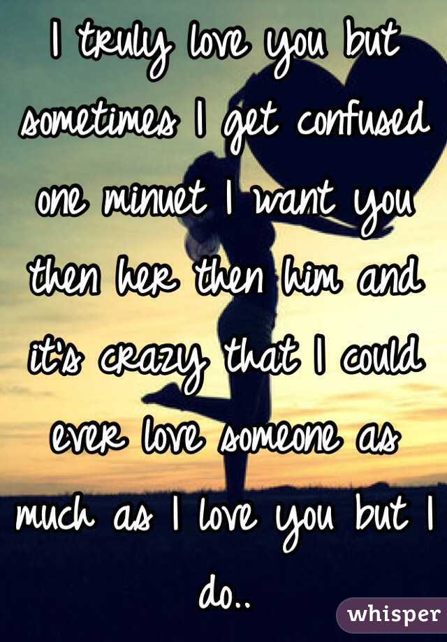I truly love you but sometimes I get confused one minuet I want you then her then him and it's crazy that I could ever love someone as much as I love you but I do..