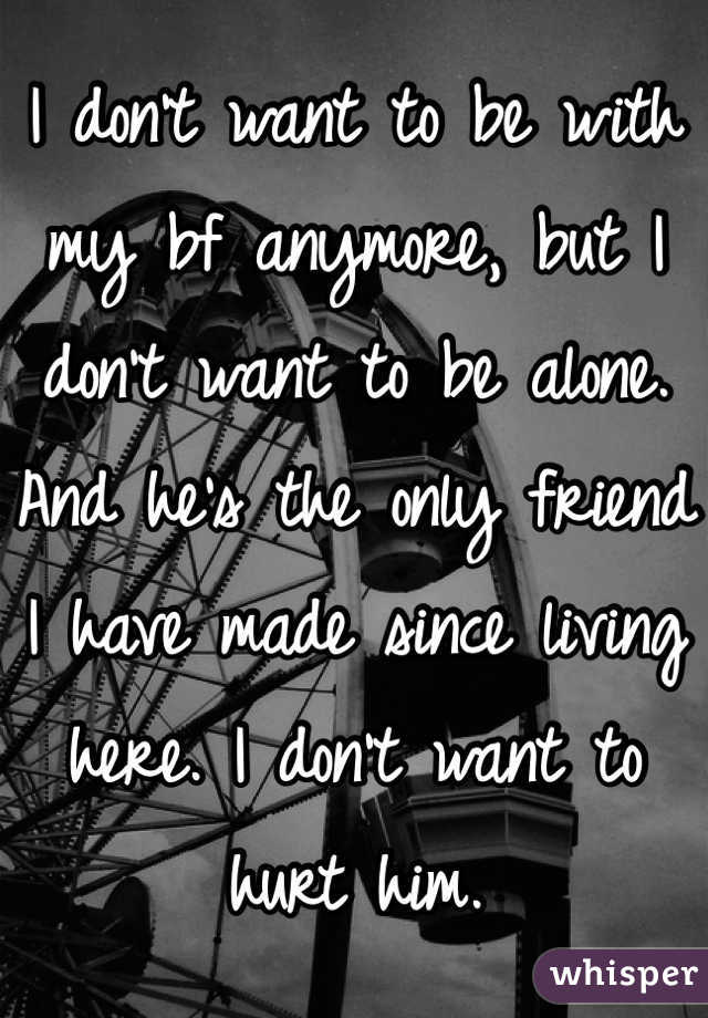 I don't want to be with my bf anymore, but I don't want to be alone. And he's the only friend I have made since living here. I don't want to hurt him. 