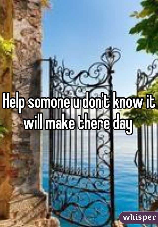 Help somone u don't know it will make there day 