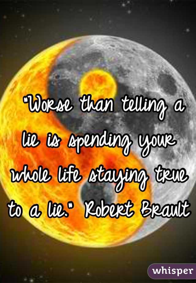 
 "Worse than telling a lie is spending your whole life staying true to a lie."	 Robert Brault
