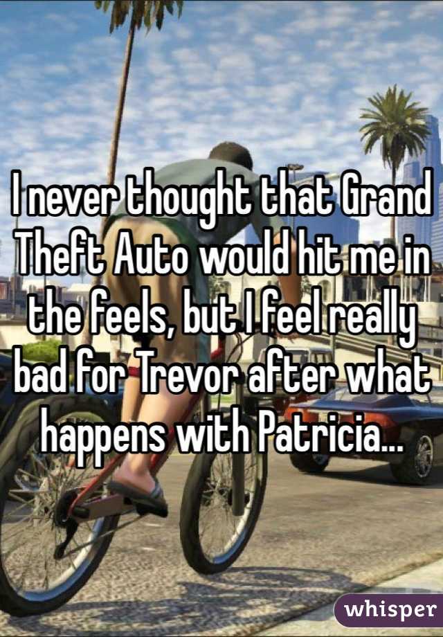 I never thought that Grand Theft Auto would hit me in the feels, but I feel really bad for Trevor after what happens with Patricia...